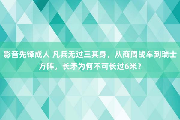 影音先锋成人 凡兵无过三其身，从商周战车到瑞士方阵，长矛为何不可长过6米？