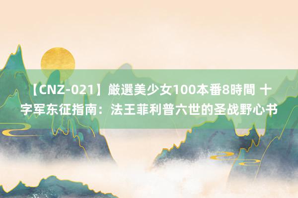 【CNZ-021】厳選美少女100本番8時間 十字军东征指南：法王菲利普六世的圣战野心书