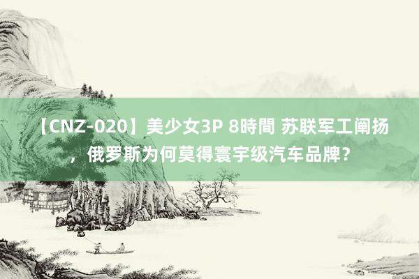 【CNZ-020】美少女3P 8時間 苏联军工阐扬，俄罗斯为何莫得寰宇级汽车品牌？