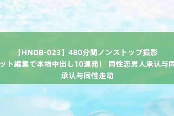 【HNDB-023】480分間ノンストップ撮影 ノーカット編集で本物中出し10連発！ 同性恋男人承认与同性走动