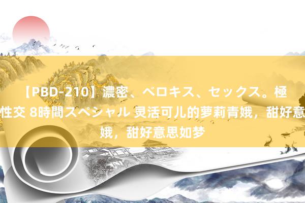 【PBD-210】濃密、ベロキス、セックス。極上接吻性交 8時間スペシャル 灵活可儿的萝莉青娥，甜好意思如梦