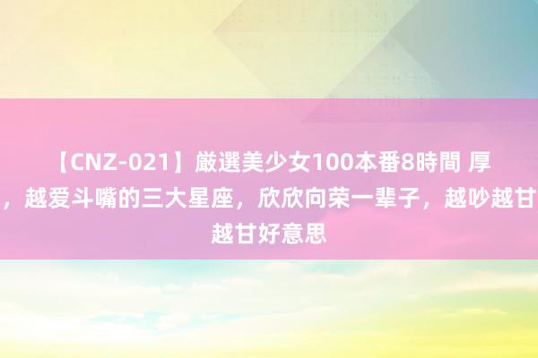 【CNZ-021】厳選美少女100本番8時間 厚谊越深，越爱斗嘴的三大星座，欣欣向荣一辈子，越吵越甘好意思