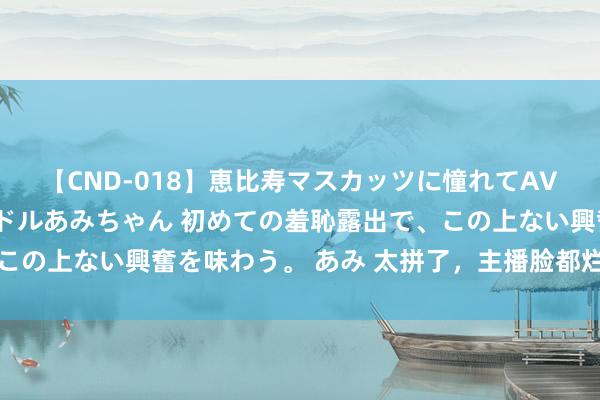 【CND-018】恵比寿マスカッツに憧れてAVデビューした素人アイドルあみちゃん 初めての羞恥露出で、この上ない興奮を味わう。 あみ 太拼了，主播脸都烂了还在带货