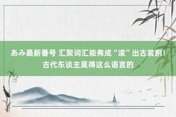 あみ最新番号 汇聚词汇能弗成“滚”出古装剧！古代东谈主莫得这么语言的