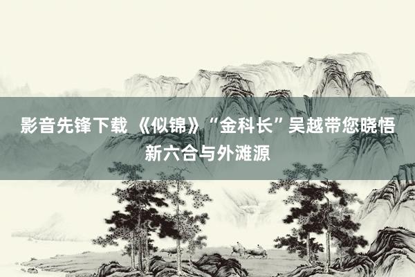 影音先锋下载 《似锦》“金科长”吴越带您晓悟新六合与外滩源