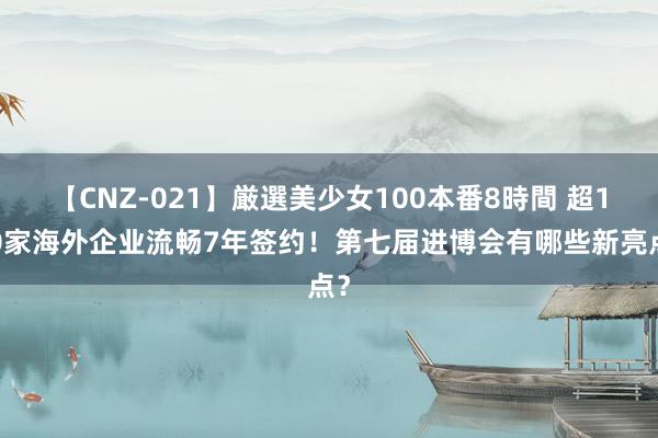 【CNZ-021】厳選美少女100本番8時間 超150家海外企业流畅7年签约！第七届进博会有哪些新亮点？