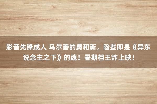 影音先锋成人 乌尔善的勇和新，险些即是《异东说念主之下》的魂！暑期档王炸上映！