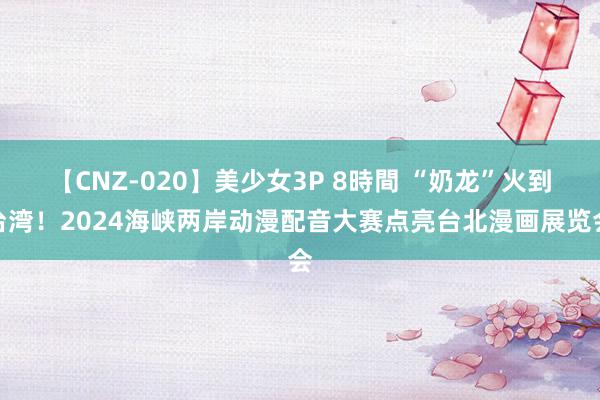 【CNZ-020】美少女3P 8時間 “奶龙”火到台湾！2024海峡两岸动漫配音大赛点亮台北漫画展览会