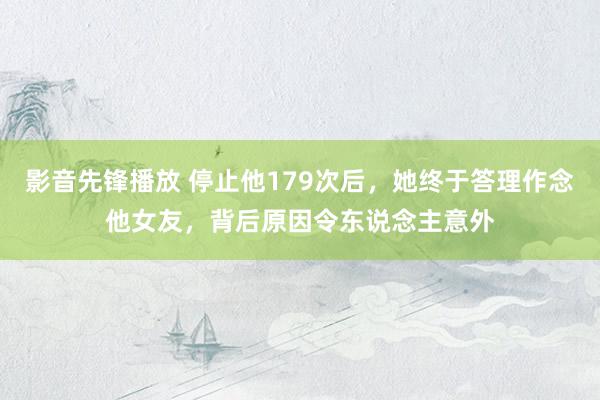 影音先锋播放 停止他179次后，她终于答理作念他女友，背后原因令东说念主意外