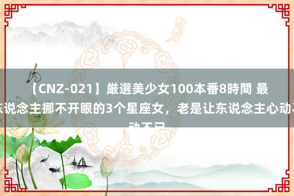 【CNZ-021】厳選美少女100本番8時間 最让东说念主挪不开眼的3个星座女，老是让东说念主心动不已