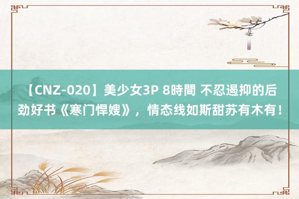 【CNZ-020】美少女3P 8時間 不忍遏抑的后劲好书《寒门悍嫂》，情态线如斯甜苏有木有！