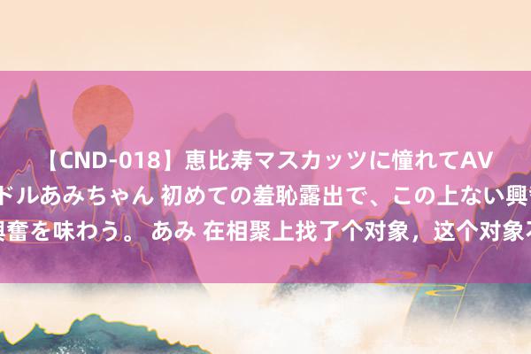 【CND-018】恵比寿マスカッツに憧れてAVデビューした素人アイドルあみちゃん 初めての羞恥露出で、この上ない興奮を味わう。 あみ 在相聚上找了个对象，这个对象不心爱聊天，只心爱转账