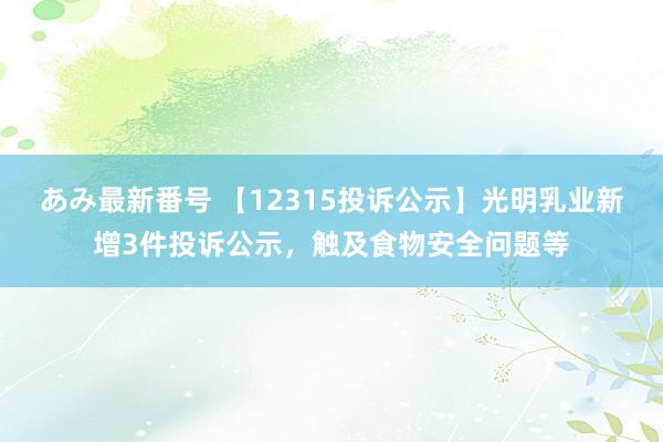 あみ最新番号 【12315投诉公示】光明乳业新增3件投诉公示，触及食物安全问题等