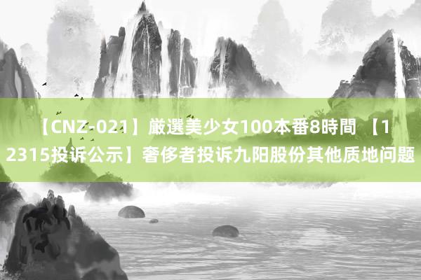 【CNZ-021】厳選美少女100本番8時間 【12315投诉公示】奢侈者投诉九阳股份其他质地问题