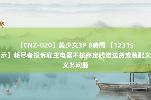 【CNZ-020】美少女3P 8時間 【12315投诉公示】耗尽者投诉雇主电器不按商定践诺送货或装配义务问题