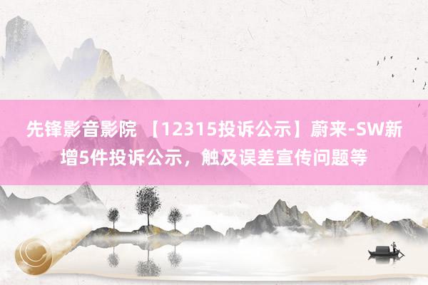 先锋影音影院 【12315投诉公示】蔚来-SW新增5件投诉公示，触及误差宣传问题等