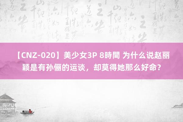 【CNZ-020】美少女3P 8時間 为什么说赵丽颖是有孙俪的运谈，却莫得她那么好命？