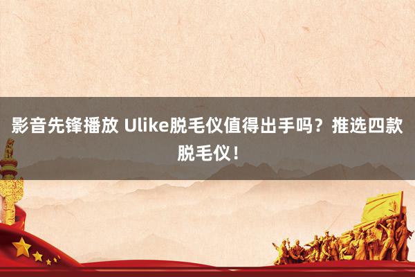 影音先锋播放 Ulike脱毛仪值得出手吗？推选四款脱毛仪！