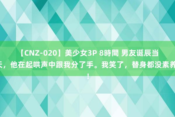 【CNZ-020】美少女3P 8時間 男友诞辰当天，他在起哄声中跟我分了手。我笑了，替身都没素养！