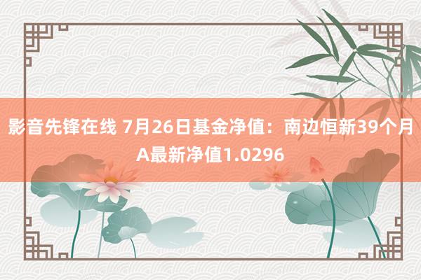 影音先锋在线 7月26日基金净值：南边恒新39个月A最新净值1.0296