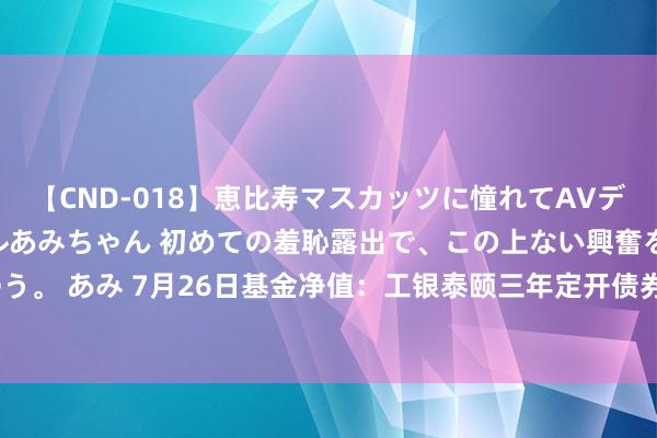 【CND-018】恵比寿マスカッツに憧れてAVデビューした素人アイドルあみちゃん 初めての羞恥露出で、この上ない興奮を味わう。 あみ 7月26日基金净值：工银泰颐三年定开债券A最新净值1.005，涨0.01%