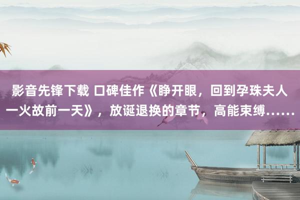 影音先锋下载 口碑佳作《睁开眼，回到孕珠夫人一火故前一天》，放诞退换的章节，高能束缚……