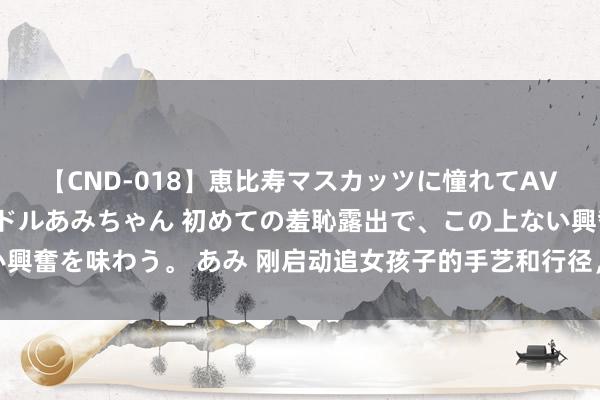 【CND-018】恵比寿マスカッツに憧れてAVデビューした素人アイドルあみちゃん 初めての羞恥露出で、この上ない興奮を味わう。 あみ 刚启动追女孩子的手艺和行径，最新恋爱手艺要学会
