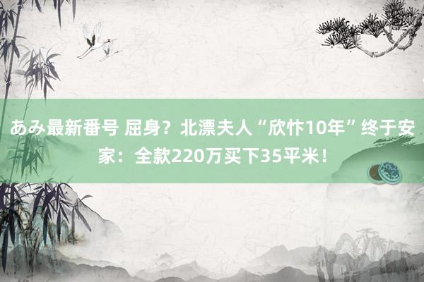 あみ最新番号 屈身？北漂夫人“欣忭10年”终于安家：全款220万买下35平米！