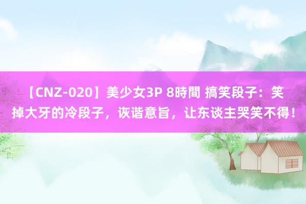 【CNZ-020】美少女3P 8時間 搞笑段子：笑掉大牙的冷段子，诙谐意旨，让东谈主哭笑不得！