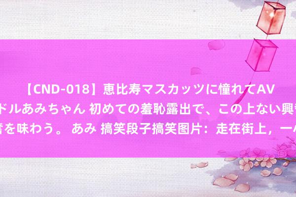 【CND-018】恵比寿マスカッツに憧れてAVデビューした素人アイドルあみちゃん 初めての羞恥露出で、この上ない興奮を味わう。 あみ 搞笑段子搞笑图片：走在街上，一小孩无风不起浪对我吐涎水