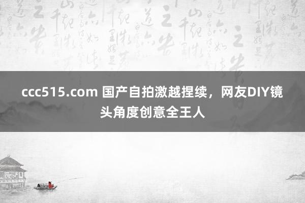 ccc515.com 国产自拍激越捏续，网友DIY镜头角度创意全王人