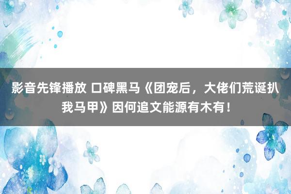 影音先锋播放 口碑黑马《团宠后，大佬们荒诞扒我马甲》因何追文能源有木有！