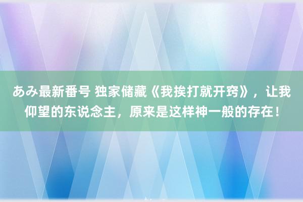 あみ最新番号 独家储藏《我挨打就开窍》，让我仰望的东说念主，原来是这样神一般的存在！