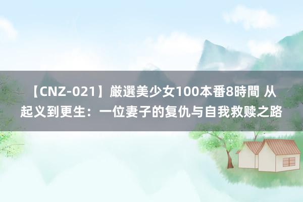 【CNZ-021】厳選美少女100本番8時間 从起义到更生：一位妻子的复仇与自我救赎之路