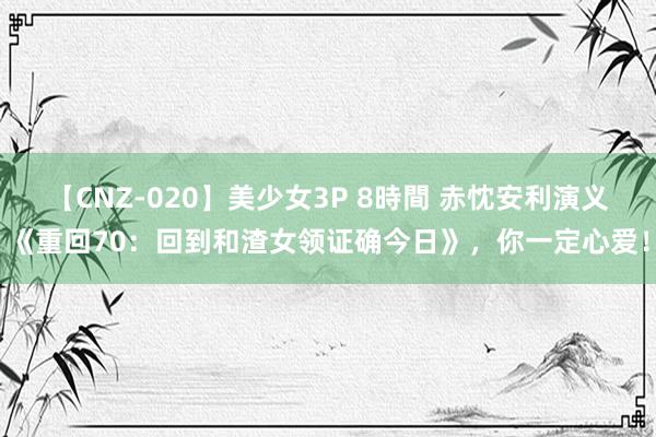 【CNZ-020】美少女3P 8時間 赤忱安利演义《重回70：回到和渣女领证确今日》，你一定心爱！