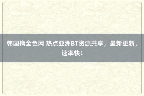 韩国撸全色网 热点亚洲BT资源共享，最新更新，速率快！