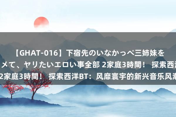 【GHAT-016】下宿先のいなかっぺ三姉妹を泥酔＆淫媚オイルでキメて、ヤリたいエロい事全部 2家庭3時間！ 探索西洋BT：风靡寰宇的新兴音乐风潮