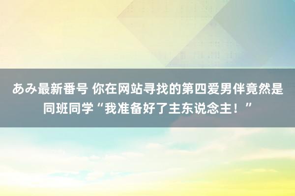 あみ最新番号 你在网站寻找的第四爱男伴竟然是同班同学“我准备好了主东说念主！”