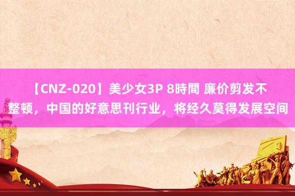 【CNZ-020】美少女3P 8時間 廉价剪发不整顿，中国的好意思刊行业，将经久莫得发展空间