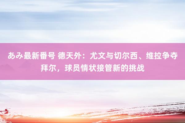 あみ最新番号 德天外：尤文与切尔西、维拉争夺拜尔，球员情状接管新的挑战