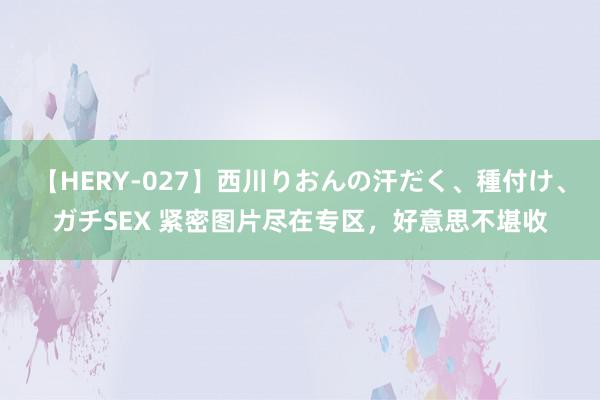 【HERY-027】西川りおんの汗だく、種付け、ガチSEX 紧密图片尽在专区，好意思不堪收