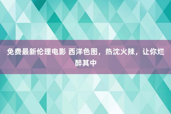 免费最新伦理电影 西洋色图，热沈火辣，让你烂醉其中