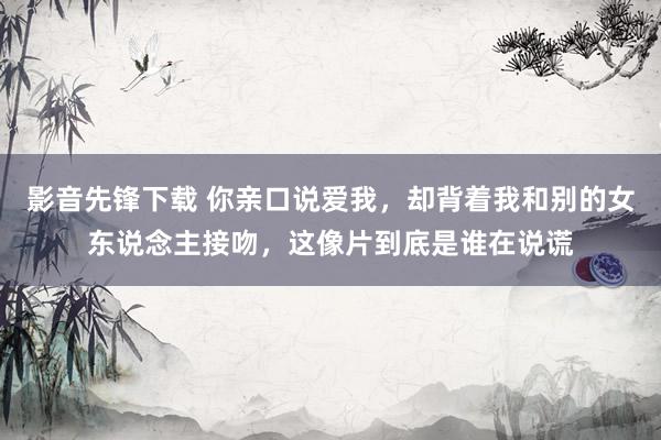 影音先锋下载 你亲口说爱我，却背着我和别的女东说念主接吻，这像片到底是谁在说谎