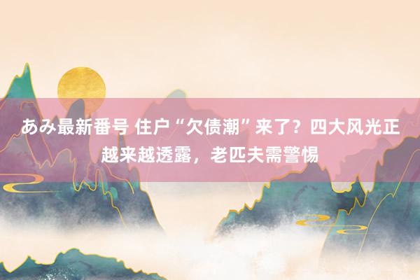 あみ最新番号 住户“欠债潮”来了？四大风光正越来越透露，老匹夫需警惕