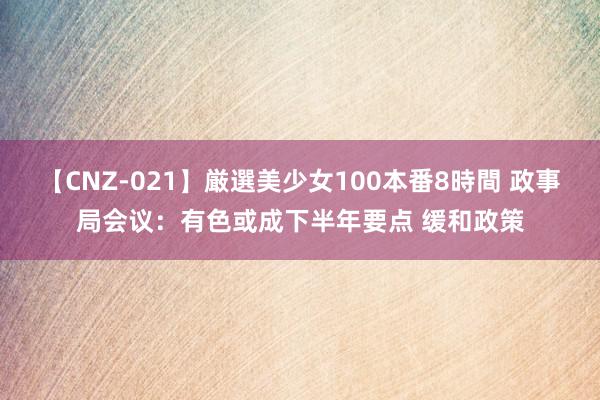 【CNZ-021】厳選美少女100本番8時間 政事局会议：有色或成下半年要点 缓和政策