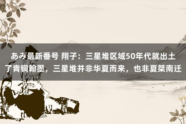 あみ最新番号 翔子：三星堆区域50年代就出土了青铜翰墨，三星堆并非华夏而来，也非夏桀南迁