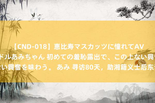 【CND-018】恵比寿マスカッツに憧れてAVデビューした素人アイドルあみちゃん 初めての羞恥露出で、この上ない興奮を味わう。 あみ 寻访80天，助湘籍义士后东谈主找寻义士安葬地