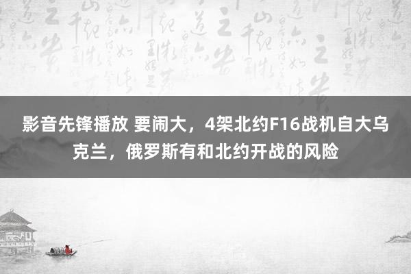 影音先锋播放 要闹大，4架北约F16战机自大乌克兰，俄罗斯有和北约开战的风险