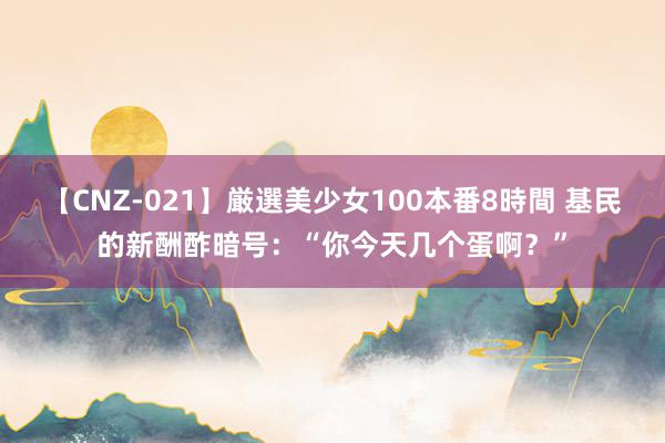 【CNZ-021】厳選美少女100本番8時間 基民的新酬酢暗号：“你今天几个蛋啊？”