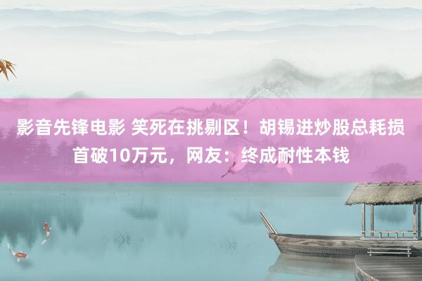 影音先锋电影 笑死在挑剔区！胡锡进炒股总耗损首破10万元，网友：终成耐性本钱